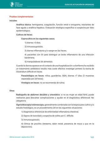 GUÍAS DE ACTUACIÓN EN URGENCIAS
165
Última revisión: septiembre 2018
Pruebas complementarias
Iniciales
Analítica básica: hemograma, coagulación, función renal e ionograma, reactantes de
fase aguda y analítica hepática. Evaluación etiológica específica si sospecha por dato
epidemiológico.
Cultivos de heces:
Coprocultivo en los siguientes casos:
1) diarrea >3 días;
2) inmunosupresión;
3) diarrea inflamatoria y/o sangre en las heces;
4) pacientes con EII para distinguir un brote inflamatorio de una infección
bacteriana;
5) manipuladores de alimentos.
Cuando la diarrea aparece en el contexto de una hospitalización o el enfermo ha recibido
un tratamiento antibiótico resulta más coste efectivo investigar primero la toxina de
Clostridium difficile en heces.
Parasitológico en heces: niños, guarderías, SIDA, diarrea >7 días (3 muestras
separadas por 24 horas).
Virológico en heces: no se recomienda de rutina.
Otras
Radiografía de abdomen decúbito y ortostático: si no es mujer en edad fértil, puede
realizarse para descartar complicaciones y ayudar en el diagnóstico diferencial. No
obligatoria.
Sigmoidoscopia/colonoscopia, generalmente combinada con la biopsia para cultivo y/o
estudio histológico, es un procedimiento útil en las siguientes situaciones:
1) Diagnóstico diferencial de enfermedad inflamatoria intestinal;
2) Signos de toxicidad y sospecha de colitis por C. difficile;
3) Inmunosupresión;
4) Clínica de proctitis (tenesmo, dolor rectal, presencia de moco y pus en la
deposición);
 