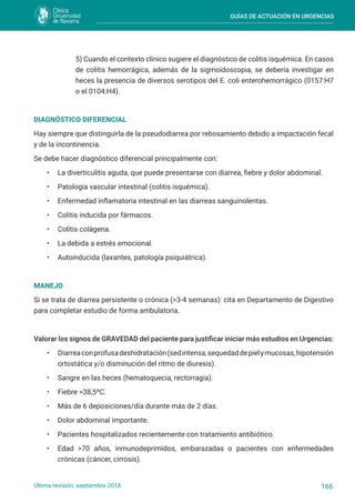 GUÍAS DE ACTUACIÓN EN URGENCIAS
166
Última revisión: septiembre 2018
5) Cuando el contexto clínico sugiere el diagnóstico de colitis isquémica. En casos
de colitis hemorrágica, además de la sigmoidoscopia, se debería investigar en
heces la presencia de diversos serotipos del E. coli enterohemorrágico (0157:H7
o el 0104:H4).
DIAGNÓSTICO DIFERENCIAL
Hay siempre que distinguirla de la pseudodiarrea por rebosamiento debido a impactación fecal
y de la incontinencia.
Se debe hacer diagnóstico diferencial principalmente con:
• La diverticulitis aguda, que puede presentarse con diarrea, fiebre y dolor abdominal.
• Patología vascular intestinal (colitis isquémica).
• Enfermedad inflamatoria intestinal en las diarreas sanguinolentas.
• Colitis inducida por fármacos.
• Colitis colágena.
• La debida a estrés emocional.
• Autoinducida (laxantes, patología psiquiátrica).
MANEJO
Si se trata de diarrea persistente o crónica (>3-4 semanas): cita en Departamento de Digestivo
para completar estudio de forma ambulatoria.
Valorar los signos de GRAVEDAD del paciente para justificar iniciar más estudios en Urgencias:
• Diarreaconprofusadeshidratación(sedintensa,sequedaddepielymucosas,hipotensión
ortostática y/o disminución del ritmo de diuresis).
• Sangre en las heces (hematoquecia, rectorragia).
• Fiebre >38,5ºC.
• Más de 6 deposiciones/día durante más de 2 días.
• Dolor abdominal importante.
• Pacientes hospitalizados recientemente con tratamiento antibiótico.
• Edad >70 años, inmunodeprimidos, embarazadas o pacientes con enfermedades
crónicas (cáncer, cirrosis).
 