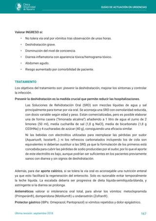 GUÍAS DE ACTUACIÓN EN URGENCIAS
167
Última revisión: septiembre 2018
Valorar INGRESO si:
• No tolera vía oral por vómitos tras observación de unas horas.
• Deshidratación grave.
• Disminución del nivel de conciencia.
• Diarrea inflamatoria con apariencia tóxica/hemograma tóxico.
• Abdomen agudo.
• Riesgo aumentado por comorbilidad de paciente.
TRATAMIENTO
Los objetivos del tratamiento son: prevenir la deshidratación, mejorar los síntomas y controlar
la infección.
Prevenir la deshidratación es la medida crucial que permite reducir las hospitalizaciones.
Las Soluciones de Rehidratación Oral (SRO) son mezclas líquidas de agua y sal
principalmente para tomar por vía oral. Se aconseja una SRO con osmolaridad reducida,
con dosis variable según edad y peso. Están comercializadas, pero es posible elaborar
una de forma casera (“limonada alcalina”) añadiendo a 1 litro de agua el zumo de 2
limones (50 ml), media cucharilla de sal (1,8 g NaCl), media de bicarbonato (1,8 g
CO3HNa) y 4 cucharadas de azúcar (40 g), consiguiendo una eficacia similar.
Ni las bebidas con electrolitos utilizadas para reemplazar las pérdidas por sudor
(Aquarius®, Isostar®...) ni los refrescos carbonatados incluyendo los de cola son
equivalentes ni deberían sustituir a las SRO, ya que la formulación de los primeros está
concebida para cubrir las pérdidas de sodio producidas por el sudor, por lo que el aporte
de este electrolito es bajo, aunque podrían ser suficientes en los pacientes previamente
sanos con diarrea y sin signos de deshidratación.
Además, para dar aporte calórico, si se tolera la vía oral es aconsejable una nutrición enteral
ya que esto facilitará la regeneración del enterocito. Solo es razonable evitar temporalmente
la leche líquida. La escalada debería ser progresiva de dieta líquida-semilíquida-blanda, y
astringente si la diarrea se prolonga.
Antieméticos valorar si intolerancia oral total, para aliviar los vómitos: metoclopramida
(Primperán®), domperidona (Motilium®) u ondansetrón (Zofran®).
Protector gástrico (IBPs: Omeprazol, Pantoprazol) si vómitos repetidos y dolor epigástrico.
 