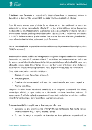 GUÍAS DE ACTUACIÓN EN URGENCIAS
168
Última revisión: septiembre 2018
Probióticos: para favorecer la recolonización intestinal con flora no patógena y acortar la
duración de la diarrea: Ultra-Levura® 250 mg cada 12h, Casenbiotics®… 7-10 días.
Otros fármacos usados para el alivio de los síntomas son los antidiarreicos, como los
antisecretores como racecadotrilo (Tiorfan®) o los antiperisálticos como loperamida
(Fortasec®), que enlentece el tránsito favoreciendo la absorción intestinal y reduce el número de
evacuaciones líquidas, y los espasmolíticos fuertes tipo BUSCAPINA. Ninguno de ellos acorta
la duración de la enfermedad y nunca deben usarse si se desconoce la etiología del cuadro,
especialmente si existe fiebre o diarrea de tipo inflamatorio.
Para el control del dolor es preferible administrar fármacos del primer escalón analgésico de la
OMS (Paracetamol).
Antibióticos:nodebenutilizarsedeformageneralizada,yaqueestaprácticafavoreceeldesarrollo
de resistencias y altera la flora intestinal local. El tratamiento antibiótico se realizará en función
del agente causal identificado si persiste la clínica o está indicado, eligiendo el fármaco más
adecuado en cada caso. Sin embargo, en casos de diarrea con criterios de gravedad puede
estar indicado iniciar antibioterapia empírica hasta disponer del resultado del coprocultivo.
Otras situaciones en las que está indicado son:
• Edades extremas (lactantes o ancianos).
• Inmunosupresión.
• Coexistencia de enfermedad cardiovascular; prótesis valvular, vascular u ortopédica.
• Anemia hemolítica.
Tampoco se debe iniciar tratamiento antibiótico si se sospecha Escherichia coli entero-
hemorrágica (EHEC) ya que predispone a desarrollar síndrome hemolítico urémico. Si
sospechamos C. difficile, deberá suspenderse el tratamiento antibiótico actual si es posible e
iniciar tratamiento dirigido con metronidazol o vancomicina orales.
Tratamiento antibiótico empírico en la diarrea aguda infecciosa:
• Quinolona vía oral (ciprofloxacino 500 mg/12 horas; norfloxacino 400 mg/12 horas; o
levofloxacino 500 mg/24 horas) durante 3-5 días.
• En caso de alergia o sospecha de infección por Campylobacter se puede utilizar:
 
