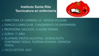 Instituto Santa Rita
Tecnicatura en enfermería
 DIRECTORA DE CARRERA: LIC. VANESA VILLALBA
 ESPACIO CURRICULAR: FUNDAMENTO DE ENFERMERÍA
 PROFESORA: VALLEJOS, CLAUDIA YANINA
 CURSO: 1° AÑO
 ALUMNAS: PINTOS AGUSTINA, GIORASI RUTH,
CONTRERAS YESICA, TEJERINA ROXANA, ESPINOZA
YESICA
 CICLO LECTIVO: 2023
 