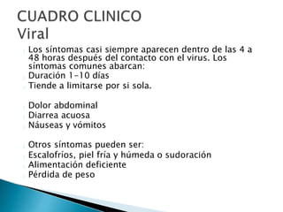 Los síntomas casi siempre aparecen dentro de las 4 a
48 horas después del contacto con el virus. Los
síntomas comunes abarcan:
Duración 1-10 días
Tiende a limitarse por si sola.
Dolor abdominal
Diarrea acuosa
Náuseas y vómitos
Otros síntomas pueden ser:
Escalofríos, piel fría y húmeda o sudoración
Alimentación deficiente
Pérdida de peso
 