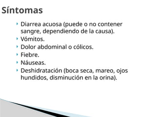  Diarrea acuosa (puede o no contener
sangre, dependiendo de la causa).
 Vómitos.
 Dolor abdominal o cólicos.
 Fiebre.
 Náuseas.
 Deshidratación (boca seca, mareo, ojos
hundidos, disminución en la orina).
Síntomas
 