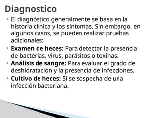  El diagnóstico generalmente se basa en la
historia clínica y los síntomas. Sin embargo, en
algunos casos, se pueden realizar pruebas
adicionales:
 Examen de heces: Para detectar la presencia
de bacterias, virus, parásitos o toxinas.
 Análisis de sangre: Para evaluar el grado de
deshidratación y la presencia de infecciones.
 Cultivo de heces: Si se sospecha de una
infección bacteriana.
Diagnostico
 