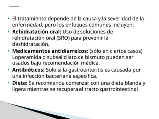  El tratamiento depende de la causa y la severidad de la
enfermedad, pero los enfoques comunes incluyen:
 Rehidratación oral: Uso de soluciones de
rehidratación oral (SRO) para prevenir la
deshidratación.
 Medicamentos antidiarreicos: (sólo en ciertos casos)
Loperamida o subsalicilato de bismuto pueden ser
usados bajo recomendación médica.
 Antibióticos: Solo si la gastroenteritis es causada por
una infección bacteriana específica.
 Dieta: Se recomienda comenzar con una dieta blanda y
ligera mientras se recupera el tracto gastrointestinal
Tratamiento
 