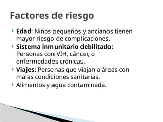  Edad: Niños pequeños y ancianos tienen
mayor riesgo de complicaciones.
 Sistema inmunitario debilitado:
Personas con VIH, cáncer, o
enfermedades crónicas.
 Viajes: Personas que viajan a áreas con
malas condiciones sanitarias.
 Alimentos y agua contaminada.
Factores de riesgo
 