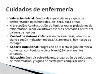  Valoración inicial: Control de signos vitales y signos de
deshidratación (ojos hundidos, piel seca, poca orina).
 Hidratación: Administración de líquidos orales (soluciones de
rehidratación) o por vía intravenosa si es necesario.Control del
balance de líquidos.
 Control de síntomas: Medicación para náuseas, vómitos, o
diarrea según indicación médica.Aislamiento si hay riesgo de
contagio.
 Soporte nutricional: Progresión de la dieta según tolerancia
(comenzar con líquidos y dieta blanda).Evitar alimentos
irritantes.
 Educación: Instruir sobre higiene, preparación de soluciones
de rehidratación, y signos de alerta para complicaciones.
Cuidados de enfermería
 
