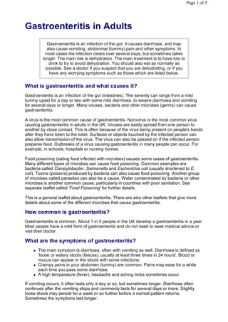 Page 1 of 5




Gastroenteritis in Adults
             Gastroenteritis is an infection of the gut. It causes diarrhoea, and may
             also cause vomiting, abdominal (tummy) pain and other symptoms. In
            most cases the infection clears over several days, but sometimes takes
          longer. The main risk is dehydration. The main treatment is to have lots to
              drink to try to avoid dehydration. You should also eat as normally as
            possible. See a doctor if you suspect that you are dehydrating, or if you
              have any worrying symptoms such as those which are listed below.


What is gastroenteritis and what causes it?
Gastroenteritis is an infection of the gut (intestines). The severity can range from a mild
tummy upset for a day or two with some mild diarrhoea, to severe diarrhoea and vomiting
for several days or longer. Many viruses, bacteria and other microbes (germs) can cause
gastroenteritis.

A virus is the most common cause of gastroenteritis. Norovirus is the most common virus
causing gastroenteritis in adults in the UK. Viruses are easily spread from one person to
another by close contact. This is often because of the virus being present on people's hands
after they have been to the toilet. Surfaces or objects touched by the infected person can
also allow transmission of the virus. The virus can also be passed on if the infected person
prepares food. Outbreaks of a virus causing gastroenteritis in many people can occur. For
example, in schools, hospitals or nursing homes.

Food poisoning (eating food infected with microbes) causes some cases of gastroenteritis.
Many different types of microbes can cause food poisoning. Common examples are
bacteria called Campylobacter, Salmonella and Escherichia coli (usually shortened to E.
coli). Toxins (poisons) produced by bacteria can also cause food poisoning. Another group
of microbes called parasites can also be a cause. Water contaminated by bacteria or other
microbes is another common cause, particularly in countries with poor sanitation. See
separate leaflet called 'Food Poisoning' for further details.

This is a general leaflet about gastroenteritis. There are also other leaflets that give more
details about some of the different microbes that cause gastroenteritis.

How common is gastroenteritis?
Gastroenteritis is common. About 1 in 5 people in the UK develop a gastroenteritis in a year.
Most people have a mild form of gastroenteritis and do not need to seek medical advice or
visit their doctor.

What are the symptoms of gastroenteritis?
       The main symptom is diarrhoea, often with vomiting as well. Diarrhoea is defined as
        'loose or watery stools (faeces), usually at least three times in 24 hours'. Blood or
        mucus can appear in the stools with some infections.
       Crampy pains in your abdomen (tummy) are common. Pains may ease for a while
        each time you pass some diarrhoea.
       A high temperature (fever), headache and aching limbs sometimes occur.

If vomiting occurs, it often lasts only a day or so, but sometimes longer. Diarrhoea often
continues after the vomiting stops and commonly lasts for several days or more. Slightly
loose stools may persist for a week or so further before a normal pattern returns.
Sometimes the symptoms last longer.
 