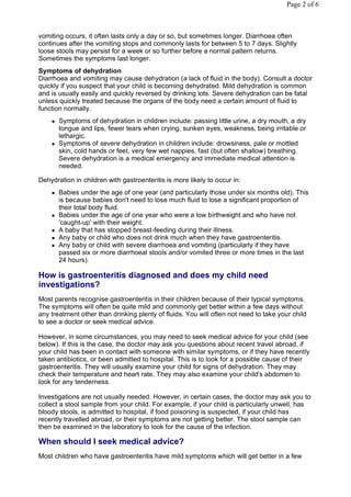 Page 2 of 6



vomiting occurs, it often lasts only a day or so, but sometimes longer. Diarrhoea often
continues after the vomiting stops and commonly lasts for between 5 to 7 days. Slightly
loose stools may persist for a week or so further before a normal pattern returns.
Sometimes the symptoms last longer.
Symptoms of dehydration
Diarrhoea and vomiting may cause dehydration (a lack of fluid in the body). Consult a doctor
quickly if you suspect that your child is becoming dehydrated. Mild dehydration is common
and is usually easily and quickly reversed by drinking lots. Severe dehydration can be fatal
unless quickly treated because the organs of the body need a certain amount of fluid to
function normally.
       Symptoms of dehydration in children include: passing little urine, a dry mouth, a dry
        tongue and lips, fewer tears when crying, sunken eyes, weakness, being irritable or
        lethargic.
       Symptoms of severe dehydration in children include: drowsiness, pale or mottled
        skin, cold hands or feet, very few wet nappies, fast (but often shallow) breathing.
        Severe dehydration is a medical emergency and immediate medical attention is
        needed.

Dehydration in children with gastroenteritis is more likely to occur in:
       Babies under the age of one year (and particularly those under six months old). This
        is because babies don't need to lose much fluid to lose a significant proportion of
        their total body fluid.
       Babies under the age of one year who were a low birthweight and who have not
        'caught-up' with their weight.
       A baby that has stopped breast-feeding during their illness.
       Any baby or child who does not drink much when they have gastroenteritis.
       Any baby or child with severe diarrhoea and vomiting (particularly if they have
        passed six or more diarrhoeal stools and/or vomited three or more times in the last
        24 hours).

How is gastroenteritis diagnosed and does my child need
investigations?
Most parents recognise gastroenteritis in their children because of their typical symptoms.
The symptoms will often be quite mild and commonly get better within a few days without
any treatment other than drinking plenty of fluids. You will often not need to take your child
to see a doctor or seek medical advice.

However, in some circumstances, you may need to seek medical advice for your child (see
below). If this is the case, the doctor may ask you questions about recent travel abroad, if
your child has been in contact with someone with similar symptoms, or if they have recently
taken antibiotics, or been admitted to hospital. This is to look for a possible cause of their
gastroenteritis. They will usually examine your child for signs of dehydration. They may
check their temperature and heart rate. They may also examine your child's abdomen to
look for any tenderness.

Investigations are not usually needed. However, in certain cases, the doctor may ask you to
collect a stool sample from your child. For example, if your child is particularly unwell, has
bloody stools, is admitted to hospital, if food poisoning is suspected, if your child has
recently travelled abroad, or their symptoms are not getting better. The stool sample can
then be examined in the laboratory to look for the cause of the infection.

When should I seek medical advice?
Most children who have gastroenteritis have mild symptoms which will get better in a few
 