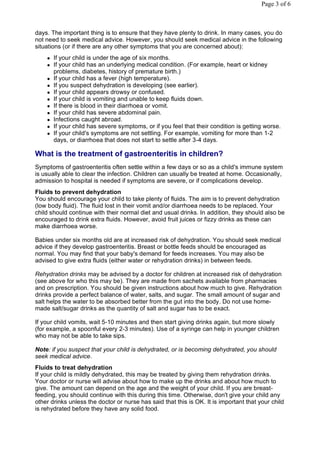 Page 3 of 6



days. The important thing is to ensure that they have plenty to drink. In many cases, you do
not need to seek medical advice. However, you should seek medical advice in the following
situations (or if there are any other symptoms that you are concerned about):
       If your child is under the age of six months.
       If your child has an underlying medical condition. (For example, heart or kidney
        problems, diabetes, history of premature birth.)
       If your child has a fever (high temperature).
       If you suspect dehydration is developing (see earlier).
       If your child appears drowsy or confused.
       If your child is vomiting and unable to keep fluids down.
       If there is blood in their diarrhoea or vomit.
       If your child has severe abdominal pain.
       Infections caught abroad.
       If your child has severe symptoms, or if you feel that their condition is getting worse.
       If your child's symptoms are not settling. For example, vomiting for more than 1-2
        days, or diarrhoea that does not start to settle after 3-4 days.

What is the treatment of gastroenteritis in children?
Symptoms of gastroenteritis often settle within a few days or so as a child's immune system
is usually able to clear the infection. Children can usually be treated at home. Occasionally,
admission to hospital is needed if symptoms are severe, or if complications develop.
Fluids to prevent dehydration
You should encourage your child to take plenty of fluids. The aim is to prevent dehydration
(low body fluid). The fluid lost in their vomit and/or diarrhoea needs to be replaced. Your
child should continue with their normal diet and usual drinks. In addition, they should also be
encouraged to drink extra fluids. However, avoid fruit juices or fizzy drinks as these can
make diarrhoea worse.

Babies under six months old are at increased risk of dehydration. You should seek medical
advice if they develop gastroenteritis. Breast or bottle feeds should be encouraged as
normal. You may find that your baby's demand for feeds increases. You may also be
advised to give extra fluids (either water or rehydration drinks) in between feeds.

Rehydration drinks may be advised by a doctor for children at increased risk of dehydration
(see above for who this may be). They are made from sachets available from pharmacies
and on prescription. You should be given instructions about how much to give. Rehydration
drinks provide a perfect balance of water, salts, and sugar. The small amount of sugar and
salt helps the water to be absorbed better from the gut into the body. Do not use home-
made salt/sugar drinks as the quantity of salt and sugar has to be exact.

If your child vomits, wait 5-10 minutes and then start giving drinks again, but more slowly
(for example, a spoonful every 2-3 minutes). Use of a syringe can help in younger children
who may not be able to take sips.

Note: if you suspect that your child is dehydrated, or is becoming dehydrated, you should
seek medical advice.
Fluids to treat dehydration
If your child is mildly dehydrated, this may be treated by giving them rehydration drinks.
Your doctor or nurse will advise about how to make up the drinks and about how much to
give. The amount can depend on the age and the weight of your child. If you are breast-
feeding, you should continue with this during this time. Otherwise, don't give your child any
other drinks unless the doctor or nurse has said that this is OK. It is important that your child
is rehydrated before they have any solid food.
 