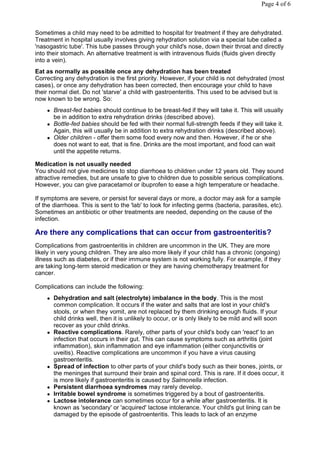 Page 4 of 6



Sometimes a child may need to be admitted to hospital for treatment if they are dehydrated.
Treatment in hospital usually involves giving rehydration solution via a special tube called a
'nasogastric tube'. This tube passes through your child's nose, down their throat and directly
into their stomach. An alternative treatment is with intravenous fluids (fluids given directly
into a vein).
Eat as normally as possible once any dehydration has been treated
Correcting any dehydration is the first priority. However, if your child is not dehydrated (most
cases), or once any dehydration has been corrected, then encourage your child to have
their normal diet. Do not 'starve' a child with gastroenteritis. This used to be advised but is
now known to be wrong. So:
       Breast-fed babies should continue to be breast-fed if they will take it. This will usually
        be in addition to extra rehydration drinks (described above).
       Bottle-fed babies should be fed with their normal full-strength feeds if they will take it.
        Again, this will usually be in addition to extra rehydration drinks (described above).
       Older children - offer them some food every now and then. However, if he or she
        does not want to eat, that is fine. Drinks are the most important, and food can wait
        until the appetite returns.

Medication is not usually needed
You should not give medicines to stop diarrhoea to children under 12 years old. They sound
attractive remedies, but are unsafe to give to children due to possible serious complications.
However, you can give paracetamol or ibuprofen to ease a high temperature or headache.

If symptoms are severe, or persist for several days or more, a doctor may ask for a sample
of the diarrhoea. This is sent to the 'lab' to look for infecting germs (bacteria, parasites, etc).
Sometimes an antibiotic or other treatments are needed, depending on the cause of the
infection.

Are there any complications that can occur from gastroenteritis?
Complications from gastroenteritis in children are uncommon in the UK. They are more
likely in very young children. They are also more likely if your child has a chronic (ongoing)
illness such as diabetes, or if their immune system is not working fully. For example, if they
are taking long-term steroid medication or they are having chemotherapy treatment for
cancer.

Complications can include the following:
       Dehydration and salt (electrolyte) imbalance in the body. This is the most
        common complication. It occurs if the water and salts that are lost in your child's
        stools, or when they vomit, are not replaced by them drinking enough fluids. If your
        child drinks well, then it is unlikely to occur, or is only likely to be mild and will soon
        recover as your child drinks.
       Reactive complications. Rarely, other parts of your child's body can 'react' to an
        infection that occurs in their gut. This can cause symptoms such as arthritis (joint
        inflammation), skin inflammation and eye inflammation (either conjunctivitis or
        uveitis). Reactive complications are uncommon if you have a virus causing
        gastroenteritis.
       Spread of infection to other parts of your child's body such as their bones, joints, or
        the meninges that surround their brain and spinal cord. This is rare. If it does occur, it
        is more likely if gastroenteritis is caused by Salmonella infection.
       Persistent diarrhoea syndromes may rarely develop.
       Irritable bowel syndrome is sometimes triggered by a bout of gastroenteritis.
       Lactose intolerance can sometimes occur for a while after gastroenteritis. It is
        known as 'secondary' or 'acquired' lactose intolerance. Your child's gut lining can be
        damaged by the episode of gastroenteritis. This leads to lack of an enzyme
 