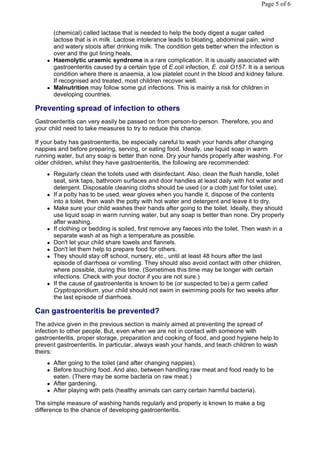 Page 5 of 6



        (chemical) called lactase that is needed to help the body digest a sugar called
        lactose that is in milk. Lactose intolerance leads to bloating, abdominal pain, wind
        and watery stools after drinking milk. The condition gets better when the infection is
        over and the gut lining heals.
       Haemolytic uraemic syndrome is a rare complication. It is usually associated with
        gastroenteritis caused by a certain type of E.coli infection, E. coli O157. It is a serious
        condition where there is anaemia, a low platelet count in the blood and kidney failure.
        If recognised and treated, most children recover well.
       Malnutrition may follow some gut infections. This is mainly a risk for children in
        developing countries.

Preventing spread of infection to others
Gastroenteritis can very easily be passed on from person-to-person. Therefore, you and
your child need to take measures to try to reduce this chance.

If your baby has gastroenteritis, be especially careful to wash your hands after changing
nappies and before preparing, serving, or eating food. Ideally, use liquid soap in warm
running water, but any soap is better than none. Dry your hands properly after washing. For
older children, whilst they have gastroenteritis, the following are recommended:
       Regularly clean the toilets used with disinfectant. Also, clean the flush handle, toilet
        seat, sink taps, bathroom surfaces and door handles at least daily with hot water and
        detergent. Disposable cleaning cloths should be used (or a cloth just for toilet use).
       If a potty has to be used, wear gloves when you handle it, dispose of the contents
        into a toilet, then wash the potty with hot water and detergent and leave it to dry.
       Make sure your child washes their hands after going to the toilet. Ideally, they should
        use liquid soap in warm running water, but any soap is better than none. Dry properly
        after washing.
       If clothing or bedding is soiled, first remove any faeces into the toilet. Then wash in a
        separate wash at as high a temperature as possible.
       Don't let your child share towels and flannels.
       Don't let them help to prepare food for others.
       They should stay off school, nursery, etc., until at least 48 hours after the last
        episode of diarrhoea or vomiting. They should also avoid contact with other children,
        where possible, during this time. (Sometimes this time may be longer with certain
        infections. Check with your doctor if you are not sure.)
       If the cause of gastroenteritis is known to be (or suspected to be) a germ called
        Cryptosporidium, your child should not swim in swimming pools for two weeks after
        the last episode of diarrhoea.

Can gastroenteritis be prevented?
The advice given in the previous section is mainly aimed at preventing the spread of
infection to other people. But, even when we are not in contact with someone with
gastroenteritis, proper storage, preparation and cooking of food, and good hygiene help to
prevent gastroenteritis. In particular, always wash your hands, and teach children to wash
theirs:
       After going to the toilet (and after changing nappies).
       Before touching food. And also, between handling raw meat and food ready to be
        eaten. (There may be some bacteria on raw meat.)
       After gardening.
       After playing with pets (healthy animals can carry certain harmful bacteria).

The simple measure of washing hands regularly and properly is known to make a big
difference to the chance of developing gastroenteritis.
 