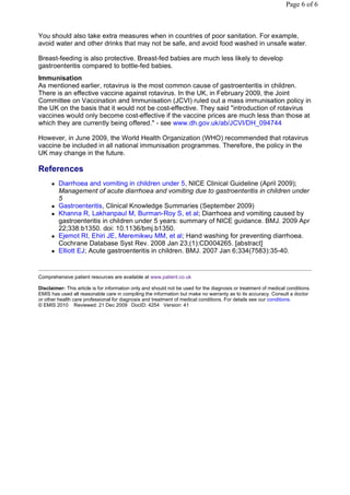 Page 6 of 6



You should also take extra measures when in countries of poor sanitation. For example,
avoid water and other drinks that may not be safe, and avoid food washed in unsafe water.

Breast-feeding is also protective. Breast-fed babies are much less likely to develop
gastroenteritis compared to bottle-fed babies.
Immunisation
As mentioned earlier, rotavirus is the most common cause of gastroenteritis in children.
There is an effective vaccine against rotavirus. In the UK, in February 2009, the Joint
Committee on Vaccination and Immunisation (JCVI) ruled out a mass immunisation policy in
the UK on the basis that it would not be cost-effective. They said "introduction of rotavirus
vaccines would only become cost-effective if the vaccine prices are much less than those at
which they are currently being offered." - see www.dh.gov.uk/ab/JCVI/DH_094744

However, in June 2009, the World Health Organization (WHO) recommended that rotavirus
vaccine be included in all national immunisation programmes. Therefore, the policy in the
UK may change in the future.

References
         Diarrhoea and vomiting in children under 5, NICE Clinical Guideline (April 2009);
          Management of acute diarrhoea and vomiting due to gastroenteritis in children under
          5
         Gastroenteritis, Clinical Knowledge Summaries (September 2009)
         Khanna R, Lakhanpaul M, Burman-Roy S, et al; Diarrhoea and vomiting caused by
          gastroenteritis in children under 5 years: summary of NICE guidance. BMJ. 2009 Apr
          22;338:b1350. doi: 10.1136/bmj.b1350.
         Ejemot RI, Ehiri JE, Meremikwu MM, et al; Hand washing for preventing diarrhoea.
          Cochrane Database Syst Rev. 2008 Jan 23;(1):CD004265. [abstract]
         Elliott EJ; Acute gastroenteritis in children. BMJ. 2007 Jan 6;334(7583):35-40.


Comprehensive patient resources are available at www.patient.co.uk

Disclaimer: This article is for information only and should not be used for the diagnosis or treatment of medical conditions.
EMIS has used all reasonable care in compiling the information but make no warranty as to its accuracy. Consult a doctor
or other health care professional for diagnosis and treatment of medical conditions. For details see our conditions.
© EMIS 2010 Reviewed: 21 Dec 2009 DocID: 4254 Version: 41
 
