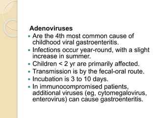 Adenoviruses
 Are the 4th most common cause of
childhood viral gastroenteritis.
 Infections occur year-round, with a slight
increase in summer.
 Children < 2 yr are primarily affected.
 Transmission is by the fecal-oral route.
 Incubation is 3 to 10 days.
 In immunocompromised patients,
additional viruses (eg, cytomegalovirus,
enterovirus) can cause gastroenteritis.
 