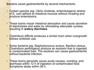 Bacteria cause gastroenteritis by several mechanisms.
 Certain species (eg, Vibrio cholerae, enterotoxigenic strains
of E. coli) adhere to intestinal mucosa without invading and
produce enterotoxins.
 These toxins impair intestinal absorption and cause secretion
of electrolytes and water by stimulating adenylate cyclase,
resulting in watery diarrhoea.
 Clostridium difficile produces a similar toxin when overgrowth
follows antibiotic use.
 Some bacteria (eg, Staphylococcus aureus, Bacillus cereus,
Clostridium perfringens) produce an exotoxin that is ingested
in contaminated food. The exotoxin can cause gastroenteritis
without bacterial infection.
 These toxins generally cause acute nausea, vomiting, and
diarrhoea within 12 h of ingestion of contaminated food.
Symptoms abate within 36 h.
 