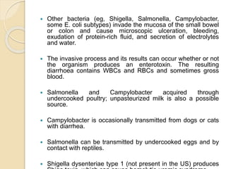  Other bacteria (eg, Shigella, Salmonella, Campylobacter,
some E. coli subtypes) invade the mucosa of the small bowel
or colon and cause microscopic ulceration, bleeding,
exudation of protein-rich fluid, and secretion of electrolytes
and water.
 The invasive process and its results can occur whether or not
the organism produces an enterotoxin. The resulting
diarrhoea contains WBCs and RBCs and sometimes gross
blood.
 Salmonella and Campylobacter acquired through
undercooked poultry; unpasteurized milk is also a possible
source.
 Campylobacter is occasionally transmitted from dogs or cats
with diarrhea.
 Salmonella can be transmitted by undercooked eggs and by
contact with reptiles.
 Shigella dysenteriae type 1 (not present in the US) produces
 