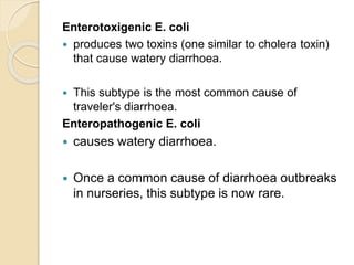 Enterotoxigenic E. coli
 produces two toxins (one similar to cholera toxin)
that cause watery diarrhoea.
 This subtype is the most common cause of
traveler's diarrhoea.
Enteropathogenic E. coli
 causes watery diarrhoea.
 Once a common cause of diarrhoea outbreaks
in nurseries, this subtype is now rare.
 