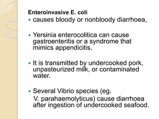 Enteroinvasive E. coli
 causes bloody or nonbloody diarrhoea,
 Yersinia enterocolitica can cause
gastroenteritis or a syndrome that
mimics appendicitis.
 It is transmitted by undercooked pork,
unpasteurized milk, or contaminated
water.
 Several Vibrio species (eg.
V. parahaemolyticus) cause diarrhoea
after ingestion of undercooked seafood.
 