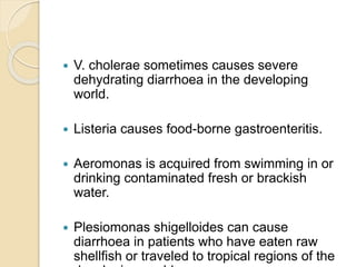  V. cholerae sometimes causes severe
dehydrating diarrhoea in the developing
world.
 Listeria causes food-borne gastroenteritis.
 Aeromonas is acquired from swimming in or
drinking contaminated fresh or brackish
water.
 Plesiomonas shigelloides can cause
diarrhoea in patients who have eaten raw
shellfish or traveled to tropical regions of the
 