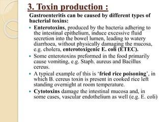 3. Toxin production :
Gastroenteritis can be caused by different types of
bacterial toxins:
 Enterotoxins, produced by the bacteria adhering to
the intestinal epithelium, induce excessive fluid
secretion into the bowel lumen, leading to watery
diarrhoea, without physically damaging the mucosa,
e.g. cholera, enterotoxigenic E. coli (ETEC).
 Some enterotoxins preformed in the food primarily
cause vomiting, e.g. Staph. aureus and Bacillus
cereus.
 A typical example of this is ‘fried rice poisoning’, in
which B. cereus toxin is present in cooked rice left
standing overnight at room temperature.
 Cytotoxins damage the intestinal mucosa and, in
some cases, vascular endothelium as well (e.g. E. coli)
 