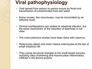 Viral pathophysiology
 Viral spread from person to person occurs by fecal-oral
transmission of contaminated food and water.
 Some viruses, like noroviruses, may be transmitted by an
airborne route.
 Clinical manifestations are related to intestinal infection, but
the exact mechanism of the induction of diarrhoea is not
clear.
 The most extensive studies have been done with rotavirus.
 Rotaviruses attach and enter mature enterocytes at the tips of
small intestinal villi.
 They cause structural changes to the small bowel mucosa,
including villus shortening and mononuclear inflammatory
infiltrate in the lamina propria
 