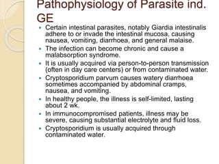 Pathophysiology of Parasite ind.
GE
 Certain intestinal parasites, notably Giardia intestinalis
adhere to or invade the intestinal mucosa, causing
nausea, vomiting, diarrhoea, and general malaise.
 The infection can become chronic and cause a
malabsorption syndrome.
 It is usually acquired via person-to-person transmission
(often in day care centers) or from contaminated water.
 Cryptosporidium parvum causes watery diarrhoea
sometimes accompanied by abdominal cramps,
nausea, and vomiting.
 In healthy people, the illness is self-limited, lasting
about 2 wk.
 In immunocompromised patients, illness may be
severe, causing substantial electrolyte and fluid loss.
 Cryptosporidium is usually acquired through
contaminated water.
 