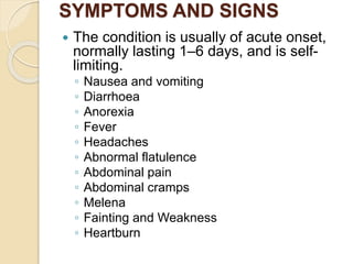 SYMPTOMS AND SIGNS
 The condition is usually of acute onset,
normally lasting 1–6 days, and is self-
limiting.
◦ Nausea and vomiting
◦ Diarrhoea
◦ Anorexia
◦ Fever
◦ Headaches
◦ Abnormal flatulence
◦ Abdominal pain
◦ Abdominal cramps
◦ Melena
◦ Fainting and Weakness
◦ Heartburn
 