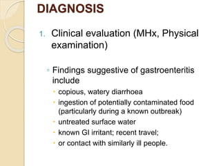 DIAGNOSIS
1. Clinical evaluation (MHx, Physical
examination)
◦ Findings suggestive of gastroenteritis
include
 copious, watery diarrhoea
 ingestion of potentially contaminated food
(particularly during a known outbreak)
 untreated surface water
 known GI irritant; recent travel;
 or contact with similarly ill people.
 