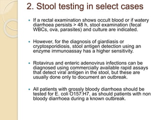 2. Stool testing in select cases
 If a rectal examination shows occult blood or if watery
diarrhoea persists > 48 h, stool examination (fecal
WBCs, ova, parasites) and culture are indicated.
 However, for the diagnosis of giardiasis or
cryptosporidiosis, stool antigen detection using an
enzyme immunoassay has a higher sensitivity.
 Rotavirus and enteric adenovirus infections can be
diagnosed using commercially available rapid assays
that detect viral antigen in the stool, but these are
usually done only to document an outbreak.
 All patients with grossly bloody diarrhoea should be
tested for E. coli O157:H7, as should patients with non
bloody diarrhoea during a known outbreak.
 