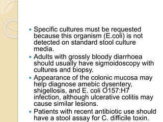  Specific cultures must be requested
because this organism (E.coli) is not
detected on standard stool culture
media.
 Adults with grossly bloody diarrhoea
should usually have sigmoidoscopy with
cultures and biopsy.
 Appearance of the colonic mucosa may
help diagnose amebic dysentery,
shigellosis, and E. coli O157:H7
infection, although ulcerative colitis may
cause similar lesions.
 Patients with recent antibiotic use should
have a stool assay for C. difficile toxin.
 