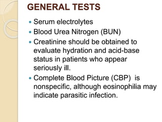 GENERAL TESTS
 Serum electrolytes
 Blood Urea Nitrogen (BUN)
 Creatinine should be obtained to
evaluate hydration and acid-base
status in patients who appear
seriously ill.
 Complete Blood Picture (CBP) is
nonspecific, although eosinophilia may
indicate parasitic infection.
 
