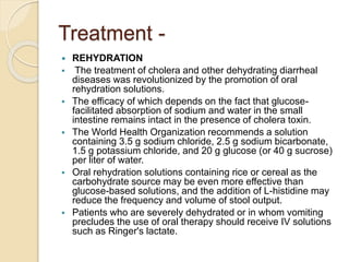 Treatment -
 REHYDRATION
 The treatment of cholera and other dehydrating diarrheal
diseases was revolutionized by the promotion of oral
rehydration solutions.
 The efficacy of which depends on the fact that glucose-
facilitated absorption of sodium and water in the small
intestine remains intact in the presence of cholera toxin.
 The World Health Organization recommends a solution
containing 3.5 g sodium chloride, 2.5 g sodium bicarbonate,
1.5 g potassium chloride, and 20 g glucose (or 40 g sucrose)
per liter of water.
 Oral rehydration solutions containing rice or cereal as the
carbohydrate source may be even more effective than
glucose-based solutions, and the addition of L-histidine may
reduce the frequency and volume of stool output.
 Patients who are severely dehydrated or in whom vomiting
precludes the use of oral therapy should receive IV solutions
such as Ringer's lactate.
 