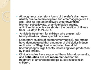  Although most secretory forms of traveler's diarrhea—
usually due to enterotoxigenic and enteroaggregative E.
coli—can be treated effectively with rehydration,
bismuth subsalicylate, or antiperistaltic agents,
antimicrobial agents can shorten the duration of illness
from 3–4 days to 24–36 h.
 Antibiotic treatment for children who present with
bloody diarrhea raises special concerns.
 Laboratory studies of enterohemorrhagic E. coli strains
have demonstrated that a number of antibiotics induce
replication of Shiga toxin–producing lambdoid
bacteriophages, significantly increasing toxin production
by these strains.
 Clinical studies have supported these laboratory results,
and antibiotics are not recommended for the
treatment of enterohemorrhagic E. coli infections in
children.
 