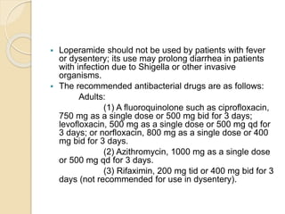  Loperamide should not be used by patients with fever
or dysentery; its use may prolong diarrhea in patients
with infection due to Shigella or other invasive
organisms.
 The recommended antibacterial drugs are as follows:
Adults:
(1) A fluoroquinolone such as ciprofloxacin,
750 mg as a single dose or 500 mg bid for 3 days;
levofloxacin, 500 mg as a single dose or 500 mg qd for
3 days; or norfloxacin, 800 mg as a single dose or 400
mg bid for 3 days.
(2) Azithromycin, 1000 mg as a single dose
or 500 mg qd for 3 days.
(3) Rifaximin, 200 mg tid or 400 mg bid for 3
days (not recommended for use in dysentery).
 