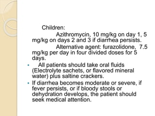 Children:
Azithromycin, 10 mg/kg on day 1, 5
mg/kg on days 2 and 3 if diarrhea persists.
Alternative agent: furazolidone, 7.5
mg/kg per day in four divided doses for 5
days.
 All patients should take oral fluids
(Electrolyte sachets, or flavored mineral
water) plus saltine crackers.
 If diarrhea becomes moderate or severe, if
fever persists, or if bloody stools or
dehydration develops, the patient should
seek medical attention.
 