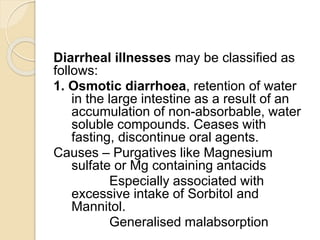 Diarrheal illnesses may be classified as
follows:
1. Osmotic diarrhoea, retention of water
in the large intestine as a result of an
accumulation of non-absorbable, water
soluble compounds. Ceases with
fasting, discontinue oral agents.
Causes – Purgatives like Magnesium
sulfate or Mg containing antacids
Especially associated with
excessive intake of Sorbitol and
Mannitol.
Generalised malabsorption
 