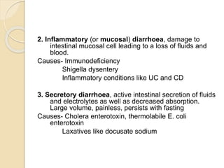 2. Inflammatory (or mucosal) diarrhoea, damage to
intestinal mucosal cell leading to a loss of fluids and
blood.
Causes- Immunodeficiency
Shigella dysentery
Inflammatory conditions like UC and CD
3. Secretory diarrhoea, active intestinal secretion of fluids
and electrolytes as well as decreased absorption.
Large volume, painless, persists with fasting
Causes- Cholera enterotoxin, thermolabile E. coli
enterotoxin
Laxatives like docusate sodium
 