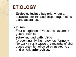 ETIOLOGY
 Etiologies include bacteria, viruses,
parasites, toxins, and drugs. (eg, metals,
plant substances).
Viruses
 Four categories of viruses cause most
gastroenteritis:
rotavirus and calicivirus
(predominantly the norovirus [formerly
Norwalk virus]) cause the majority of viral
gastroenteritis, followed by astrovirus
and enteric adenovirus.
 