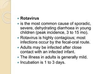  Rotavirus
 is the most common cause of sporadic,
severe, dehydrating diarrhoea in young
children (peak incidence, 3 to 15 mo).
 Rotavirus is highly contagious; most
infections occur by the fecal-oral route.
 Adults may be infected after close
contact with an infected infant.
 The illness in adults is generally mild.
 Incubation is 1 to 3 days.
 