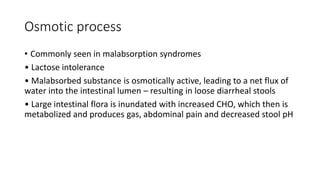 Osmotic process
• Commonly seen in malabsorption syndromes
• Lactose intolerance
• Malabsorbed substance is osmotically active, leading to a net flux of
water into the intestinal lumen – resulting in loose diarrheal stools
• Large intestinal flora is inundated with increased CHO, which then is
metabolized and produces gas, abdominal pain and decreased stool pH
 