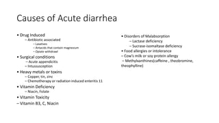 Causes of Acute diarrhea
• Drug Induced
– Antibiotic associated
– Laxatives
– Antacids that contain magnesium
– Opiate withdrawl
• Surgical conditions
– Acute appendicitis
– Intussusception
• Heavy metals or toxins
– Copper, tin, zinc
– Chemotherapy or radiation induced enteritis 11
• Vitamin Deficiency
– Niacin, Folate
• Vitamin Toxicity
– Vitamin B3, C, Niacin
• Disorders of Malabsorption
– Lactase deficiency
– Sucrase-isomaltase deficiency
• Food allergies or intolerance
– Cow’s milk or soy protein allergy
– Methylxanthines(caffeine , theobromine,
theophylline)
 