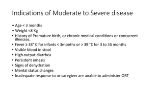 Indications of Moderate to Severe disease
• Age < 3 months
• Weight <8 Kg
• History of Premature birth, or chronic medical conditions or concurrent
illnesses.
• Fever ≥ 38° C for infants < 3months or > 39 °C for 3 to 36 months
• Visible blood in stool
• High output diarrhea
• Persistent emesis
• Signs of dehydration
• Mental status changes
• Inadequate response to or caregiver are unable to administer ORT
 