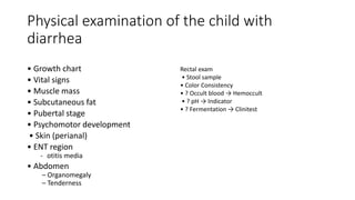 Physical examination of the child with
diarrhea
• Growth chart
• Vital signs
• Muscle mass
• Subcutaneous fat
• Pubertal stage
• Psychomotor development
• Skin (perianal)
• ENT region
- otitis media
• Abdomen
– Organomegaly
– Tenderness
Rectal exam
• Stool sample
• Color Consistency
• ? Occult blood → Hemoccult
• ? pH → Indicator
• ? Fermentation → Clinitest
 