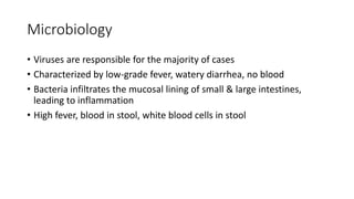 Microbiology
• Viruses are responsible for the majority of cases
• Characterized by low-grade fever, watery diarrhea, no blood
• Bacteria infiltrates the mucosal lining of small & large intestines,
leading to inflammation
• High fever, blood in stool, white blood cells in stool
 