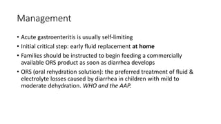 Management
• Acute gastroenteritis is usually self-limiting
• Initial critical step: early fluid replacement at home
• Families should be instructed to begin feeding a commercially
available ORS product as soon as diarrhea develops
• ORS (oral rehydration solution): the preferred treatment of fluid &
electrolyte losses caused by diarrhea in children with mild to
moderate dehydration. WHO and the AAP.
 