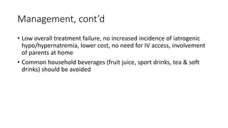 Management, cont’d
• Low overall treatment failure, no increased incidence of iatrogenic
hypo/hypernatremia, lower cost, no need for IV access, involvement
of parents at home
• Common household beverages (fruit juice, sport drinks, tea & soft
drinks) should be avoided
 