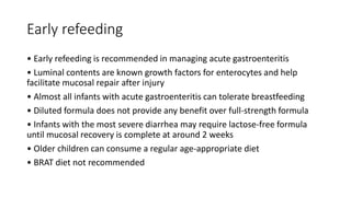 Early refeeding
• Early refeeding is recommended in managing acute gastroenteritis
• Luminal contents are known growth factors for enterocytes and help
facilitate mucosal repair after injury
• Almost all infants with acute gastroenteritis can tolerate breastfeeding
• Diluted formula does not provide any benefit over full-strength formula
• Infants with the most severe diarrhea may require lactose-free formula
until mucosal recovery is complete at around 2 weeks
• Older children can consume a regular age-appropriate diet
• BRAT diet not recommended
 