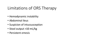Limitations of ORS Therapy
• Hemodynamic instability
• Abdominal ileus
• Suspicion of intussusception
• Stool output >10 mL/kg
• Persistent emesis
 