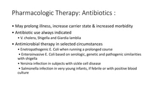 Pharmacologic Therapy: Antibiotics :
• May prolong illness, increase carrier state & increased morbidity
• Antibiotic use always indicated
• V. cholera, Shigella and Giardia lamblia
• Antimicrobial therapy in selected circumstances
• Enetropathogenic E. Coli when running a prolonged course
• Enteroinvasive E. Coli based on serologic, genetic and pathogenic similarities
with shigella
• Yersinia infection in subjects with sickle cell disease
• Salmonella infection in very young infants, if febrile or with positive blood
culture
 