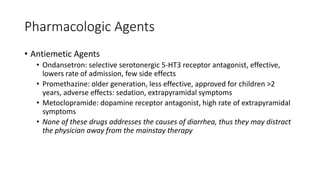 Pharmacologic Agents
• Antiemetic Agents
• Ondansetron: selective serotonergic 5-HT3 receptor antagonist, effective,
lowers rate of admission, few side effects
• Promethazine: older generation, less effective, approved for children >2
years, adverse effects: sedation, extrapyramidal symptoms
• Metoclopramide: dopamine receptor antagonist, high rate of extrapyramidal
symptoms
• None of these drugs addresses the causes of diarrhea, thus they may distract
the physician away from the mainstay therapy
 